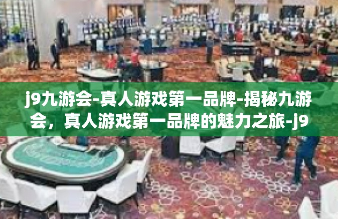 j9九游会-真人游戏第一品牌-揭秘九游会，真人游戏第一品牌的魅力之旅-j9九游会-真人游戏第一品牌