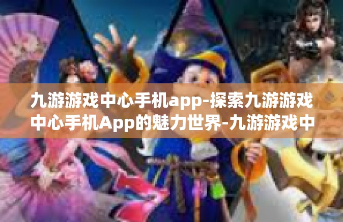 九游游戏中心手机app-探索九游游戏中心手机App的魅力世界-九游游戏中心手机app