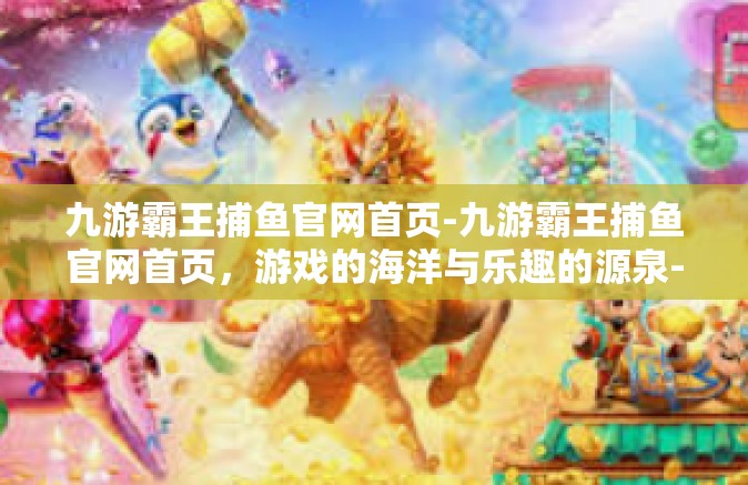 九游霸王捕鱼官网首页-九游霸王捕鱼官网首页，游戏的海洋与乐趣的源泉-九游霸王捕鱼官网首页