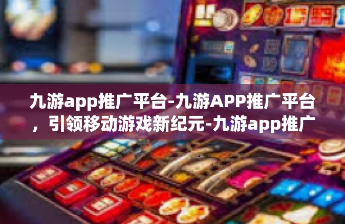 九游app推广平台-九游APP推广平台，引领移动游戏新纪元-九游app推广平台