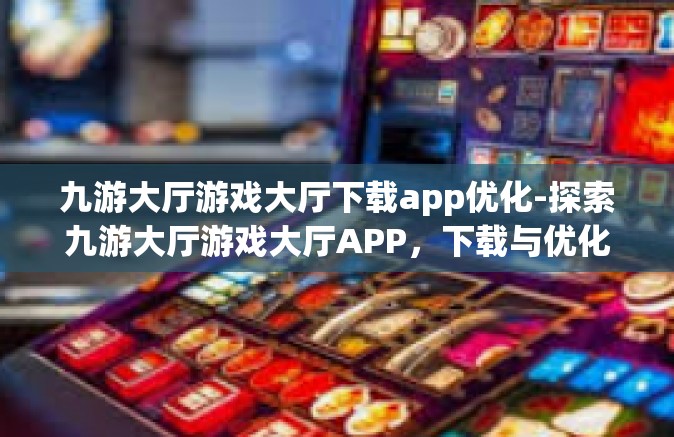 九游大厅游戏大厅下载app优化-探索九游大厅游戏大厅APP，下载与优化体验之旅-九游大厅游戏大厅下载app优化