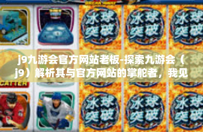 j9九游会官方网站老板-探索九游会（j9）解析其与官方网站的掌舵者，我见之启图的蓝图风格和他站足的取胜风采。的神秘老板-j9九游会官方网站老板