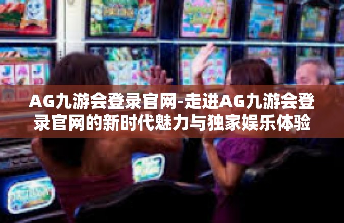 AG九游会登录官网-走进AG九游会登录官网的新时代魅力与独家娱乐体验-AG九游会登录官网