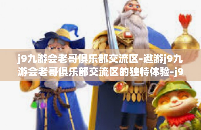 j9九游会老哥俱乐部交流区-遨游j9九游会老哥俱乐部交流区的独特体验-j9九游会老哥俱乐部交流区