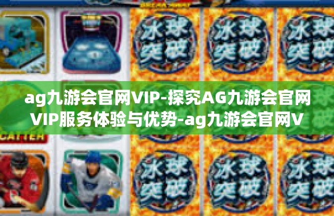 ag九游会官网VIP-探究AG九游会官网VIP服务体验与优势-ag九游会官网VIP