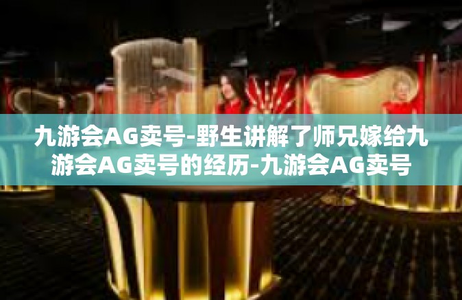 九游会AG卖号-野生讲解了师兄嫁给九游会AG卖号的经历-九游会AG卖号