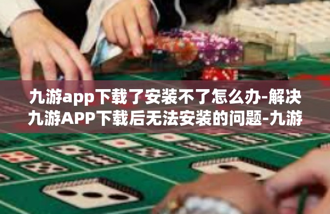九游app下载了安装不了怎么办-解决九游APP下载后无法安装的问题-九游app下载了安装不了怎么办