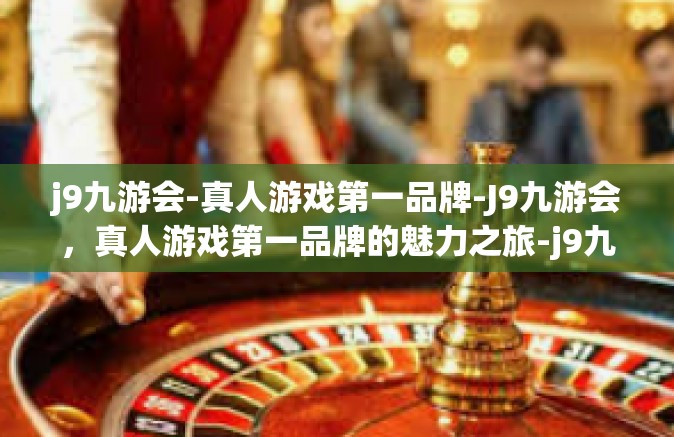 j9九游会-真人游戏第一品牌-J9九游会，真人游戏第一品牌的魅力之旅-j9九游会-真人游戏第一品牌