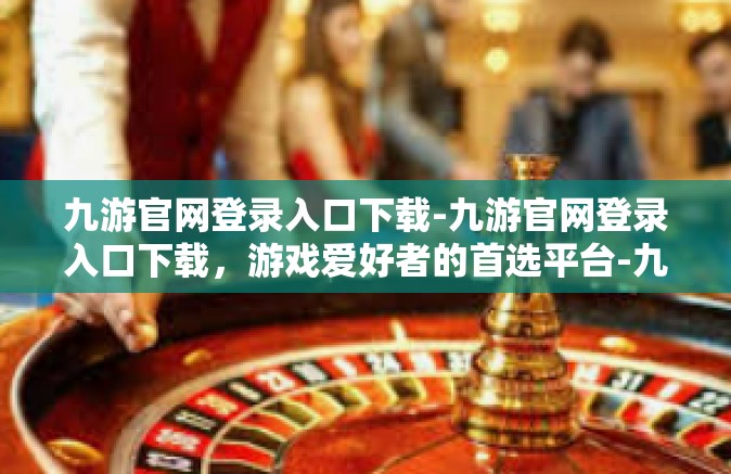 九游官网登录入口下载-九游官网登录入口下载，游戏爱好者的首选平台-九游官网登录入口下载