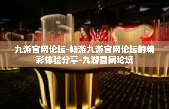 九游官网论坛-畅游九游官网论坛的精彩体验分享-九游官网论坛