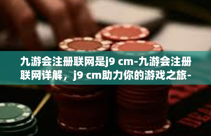 九游会注册联网是j9 cm-九游会注册联网详解，j9 cm助力你的游戏之旅-九游会注册联网是j9 cm