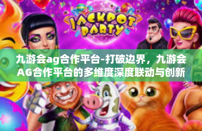 九游会ag合作平台-打破边界，九游会AG合作平台的多维度深度联动与创新融合之路-九游会ag合作平台