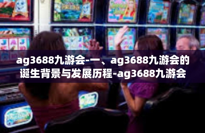 ag3688九游会-一、ag3688九游会的诞生背景与发展历程-ag3688九游会