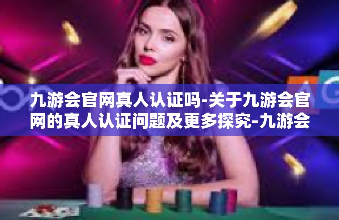 九游会官网真人认证吗-关于九游会官网的真人认证问题及更多探究-九游会官网真人认证吗