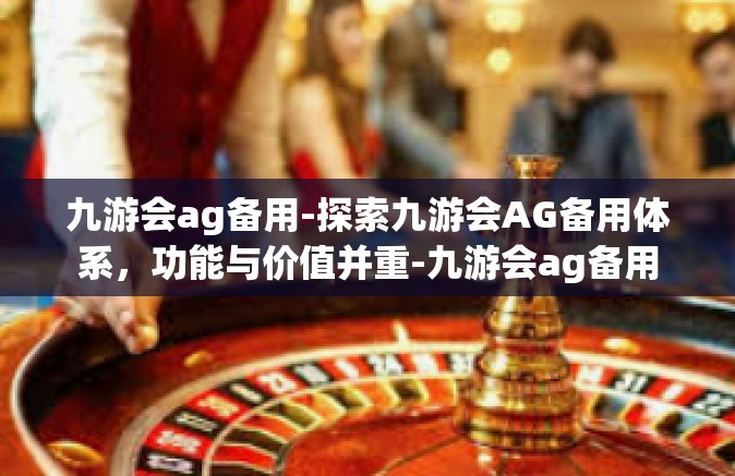 九游会ag备用-探索九游会AG备用体系，功能与价值并重-九游会ag备用