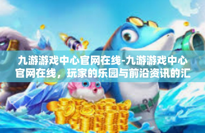 九游游戏中心官网在线-九游游戏中心官网在线，玩家的乐园与前沿资讯的汇聚地-九游游戏中心官网在线