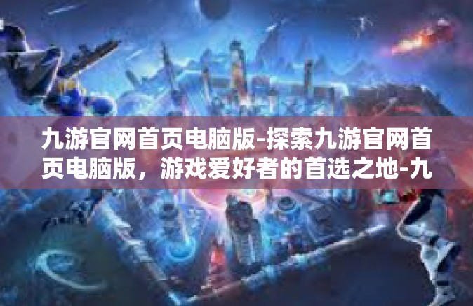 九游官网首页电脑版-探索九游官网首页电脑版，游戏爱好者的首选之地-九游官网首页电脑版