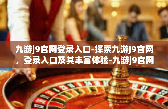 九游j9官网登录入口-探索九游J9官网，登录入口及其丰富体验-九游j9官网登录入口