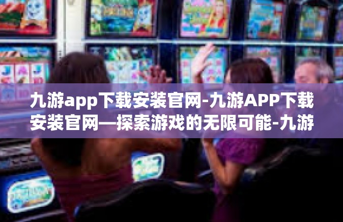 九游app下载安装官网-九游APP下载安装官网—探索游戏的无限可能-九游app下载安装官网