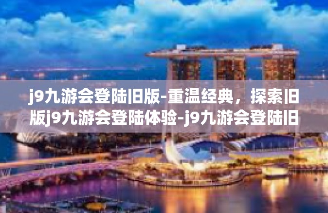 j9九游会登陆旧版-重温经典，探索旧版j9九游会登陆体验-j9九游会登陆旧版