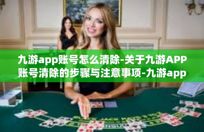 九游app账号怎么清除-关于九游APP账号清除的步骤与注意事项-九游app账号怎么清除