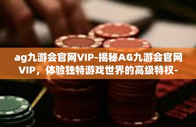 ag九游会官网VIP-揭秘AG九游会官网VIP，体验独特游戏世界的高级特权-ag九游会官网VIP