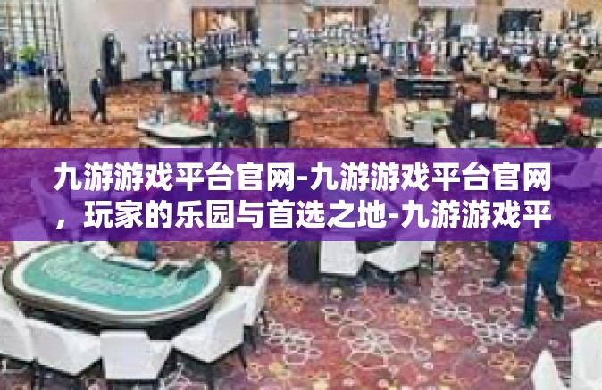 九游游戏平台官网-九游游戏平台官网，玩家的乐园与首选之地-九游游戏平台官网