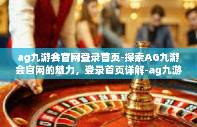 ag九游会官网登录首页-探索AG九游会官网的魅力，登录首页详解-ag九游会官网登录首页