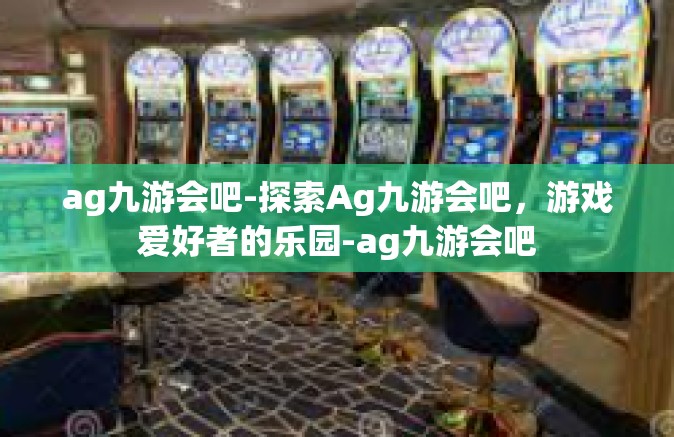 ag九游会吧-探索Ag九游会吧，游戏爱好者的乐园-ag九游会吧
