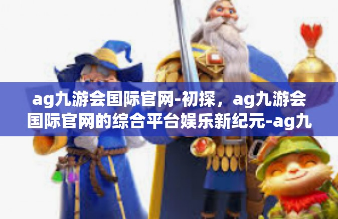 ag九游会国际官网-初探，ag九游会国际官网的综合平台娱乐新纪元-ag九游会国际官网