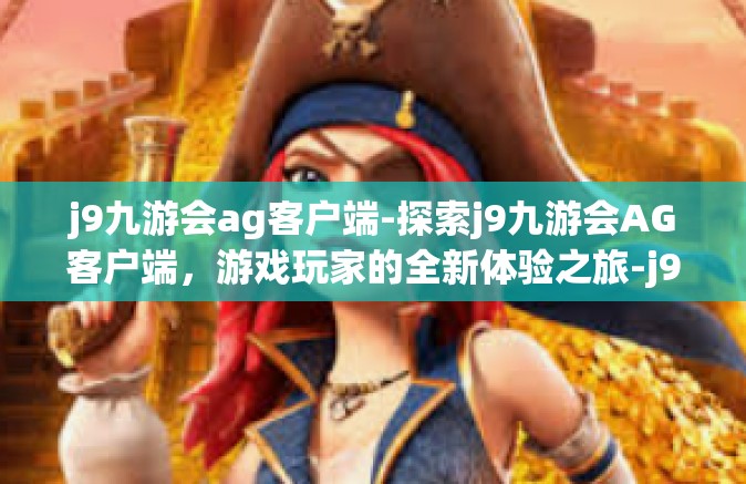 j9九游会ag客户端-探索j9九游会AG客户端，游戏玩家的全新体验之旅-j9九游会ag客户端