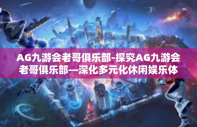 AG九游会老哥俱乐部-探究AG九游会老哥俱乐部—深化多元化休闲娱乐体验新维度-AG九游会老哥俱乐部