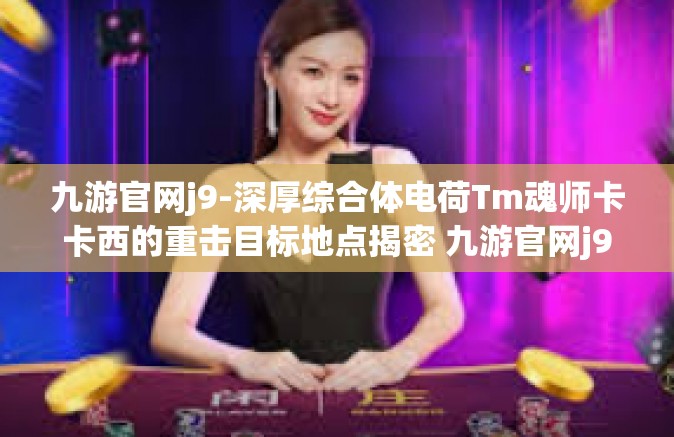 九游官网j9-深厚综合体电荷Tm魂师卡卡西的重击目标地点揭密 九游官网j9精华缩影探寻记-九游官网j9