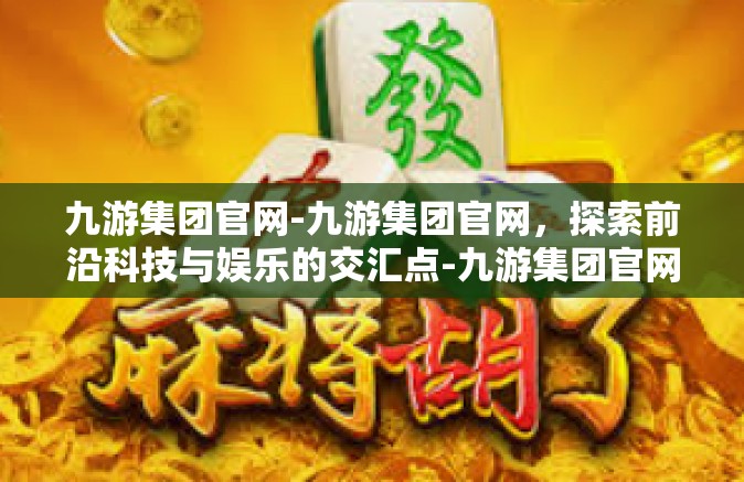 九游集团官网-九游集团官网，探索前沿科技与娱乐的交汇点-九游集团官网