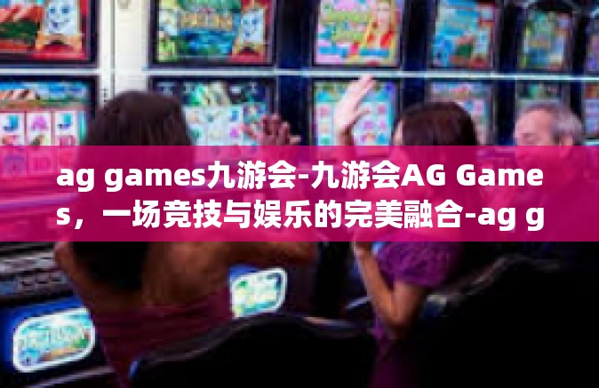 ag games九游会-九游会AG Games，一场竞技与娱乐的完美融合-ag games九游会