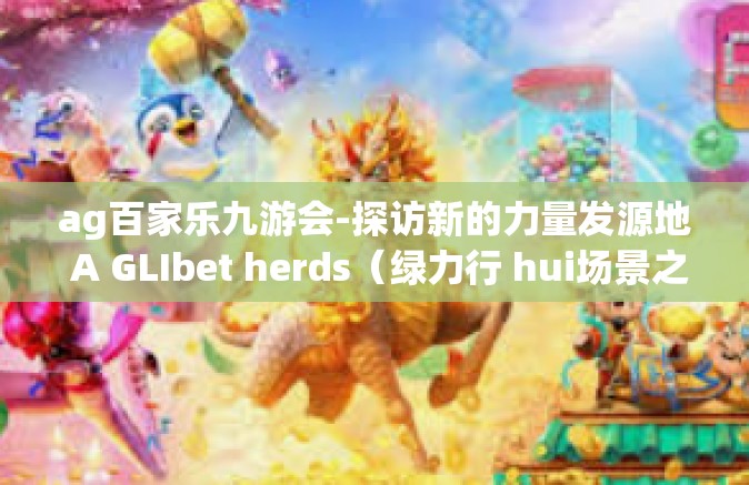 ag百家乐九游会-探访新的力量发源地 A GLIbet herds（绿力行 hui场景之花）对 AG百家乐九游会的考察与分析」ag百家乐九游会