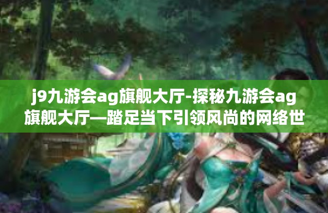 j9九游会ag旗舰大厅-探秘九游会ag旗舰大厅—踏足当下引领风尚的网络世界殿堂-j9九游会ag旗舰大厅