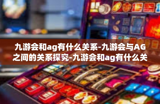 九游会和ag有什么关系-九游会与AG之间的关系探究-九游会和ag有什么关系