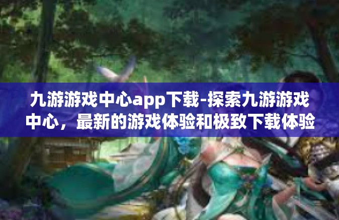 九游游戏中心app下载-探索九游游戏中心，最新的游戏体验和极致下载体验-九游游戏中心app下载