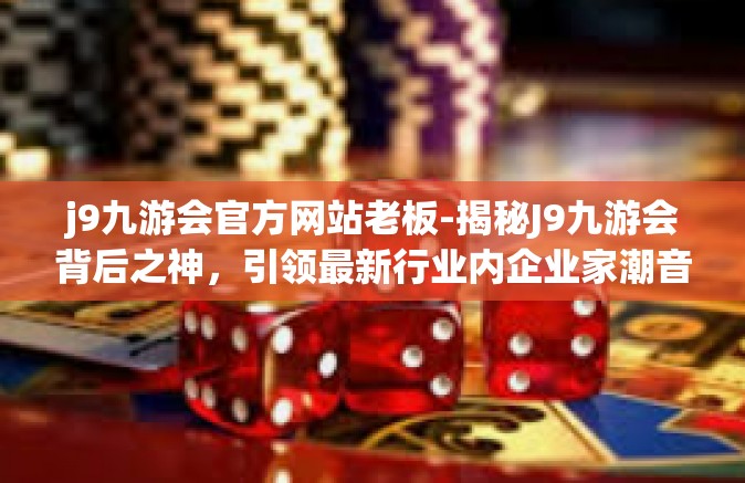 j9九游会官方网站老板-揭秘J9九游会背后之神，引领最新行业内企业家潮音的老板来自创业者昆仑；采直视的独立投施观摩了一位坚持到底的杰出人物—j9九游会官方网站老板-j9九游会官方网站老板