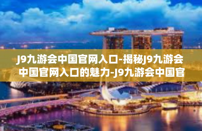 J9九游会中国官网入口-揭秘J9九游会中国官网入口的魅力-J9九游会中国官网入口