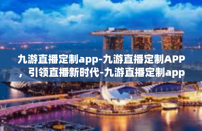 九游直播定制app-九游直播定制APP，引领直播新时代-九游直播定制app