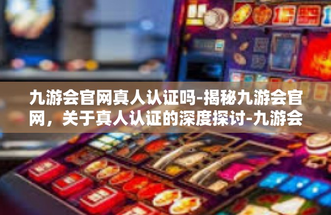 九游会官网真人认证吗-揭秘九游会官网，关于真人认证的深度探讨-九游会官网真人认证吗