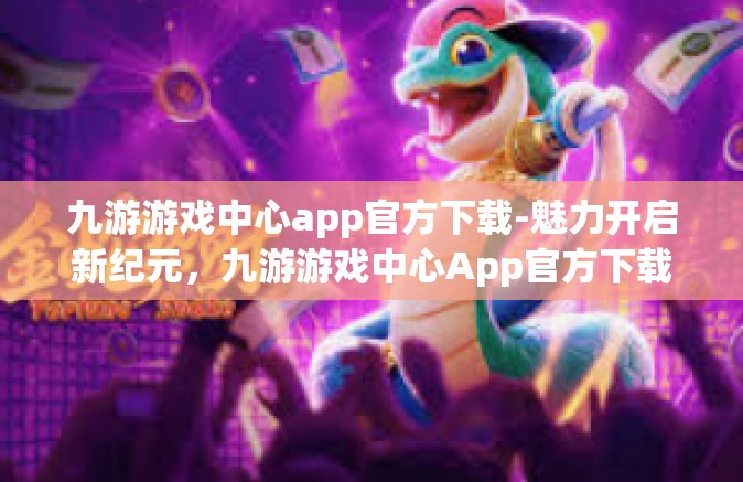 九游游戏中心app官方下载-魅力开启新纪元，九游游戏中心App官方下载与探索之旅-九游游戏中心app官方下载
