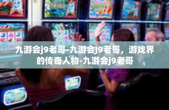 九游会j9老哥-九游会J9老哥，游戏界的传奇人物-九游会j9老哥