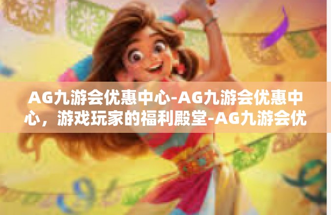 AG九游会优惠中心-AG九游会优惠中心，游戏玩家的福利殿堂-AG九游会优惠中心