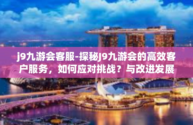 j9九游会客服-探秘J9九游会的高效客户服务，如何应对挑战？与改进发展的策略-j9九游会客服