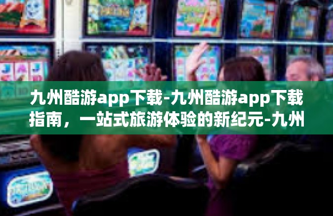九州酷游app下载-九州酷游app下载指南，一站式旅游体验的新纪元-九州酷游app下载