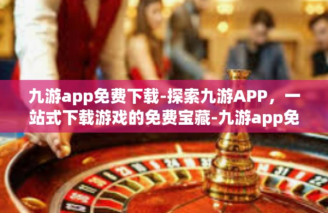 九游app免费下载-探索九游APP，一站式下载游戏的免费宝藏-九游app免费下载