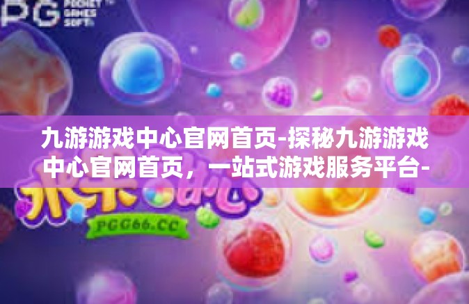 九游游戏中心官网首页-探秘九游游戏中心官网首页，一站式游戏服务平台-九游游戏中心官网首页